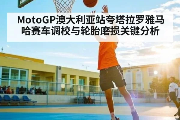 MotoGP澳大利亚站夸塔拉罗雅马哈赛车调校与轮胎磨损关键分析